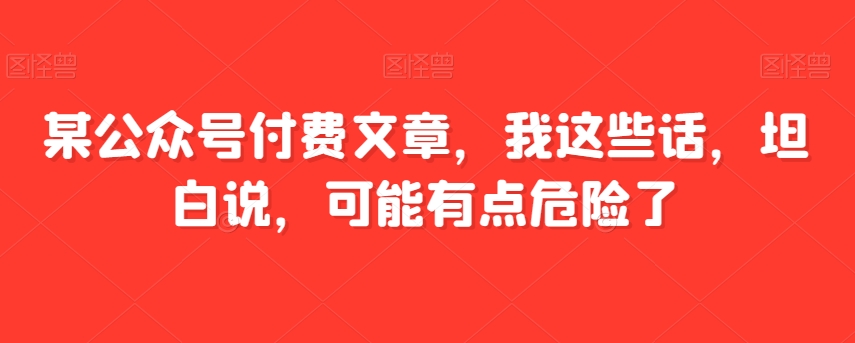 某公众号付费文章，我这些话，坦白说，可能有点危险了一点库资源-致力于各大收费VIP教程和网赚项目分享一点库资源