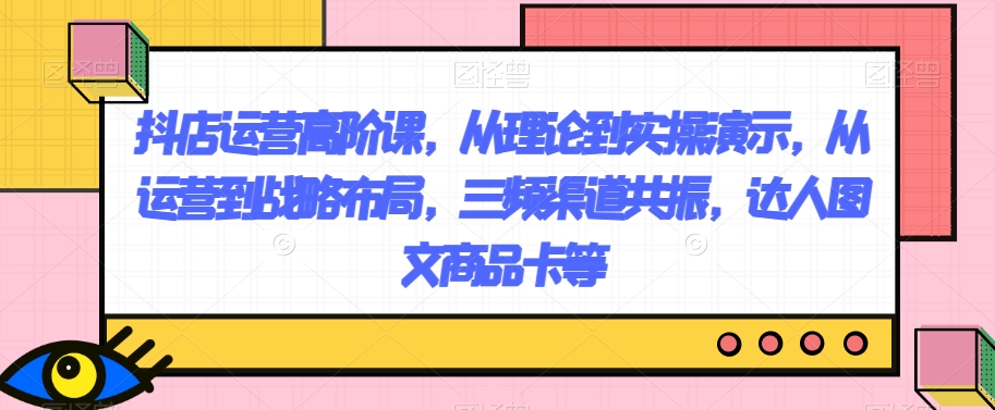 抖店运营高阶课，从理论到实操演示，从运营到战略布局，三频渠道共振，达人图文商品卡等一点库资源-致力于各大收费VIP教程和网赚项目分享一点库资源