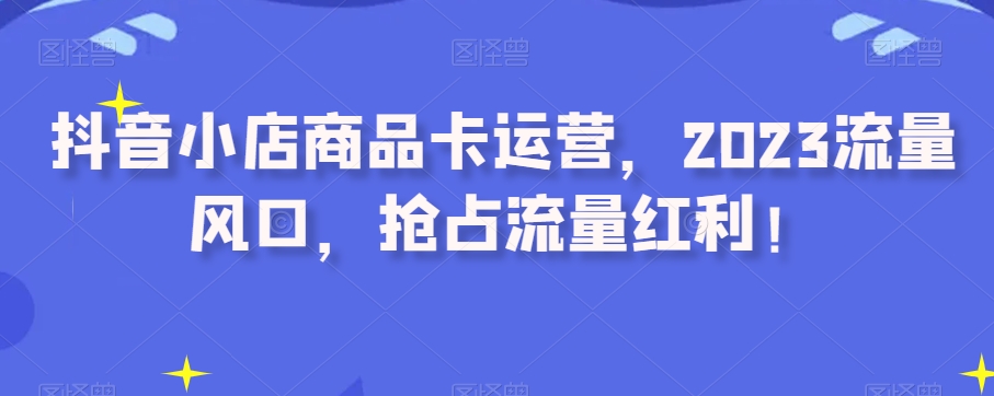 抖音小店商品卡运营，2023流量风口，抢占流量红利！一点库资源-致力于各大收费VIP教程和网赚项目分享一点库资源